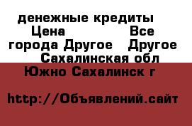 денежные кредиты! › Цена ­ 500 000 - Все города Другое » Другое   . Сахалинская обл.,Южно-Сахалинск г.